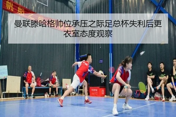 曼联滕哈格帅位承压之际足总杯失利后更衣室态度观察