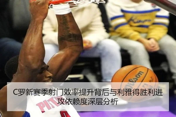 C罗新赛季射门效率提升背后与利雅得胜利进攻依赖度深层分析
